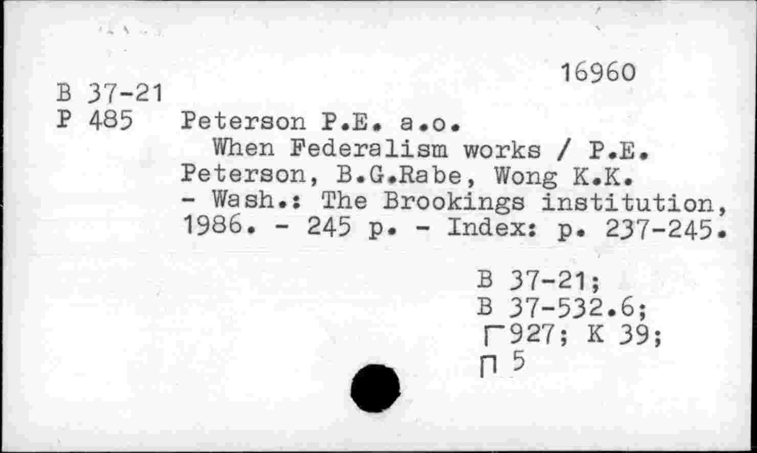 ﻿B 37-21
P 485
16960
Peterson P.E. a.o.
When Federalism works / P.E.
Peterson, B.G.Rabe, Wong K.K.
- Wash.: The Brookings institution, 1986. - 245 p. - Index: p. 237-245.
B 37-21;
B 37-532.6;
F927; K 39;
n 5